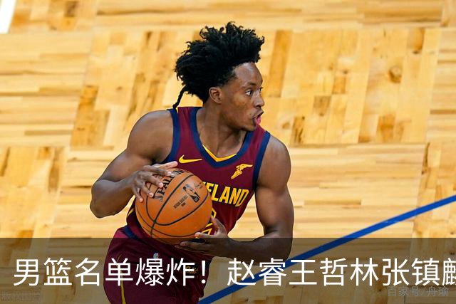 男篮名单爆炸！赵睿王哲林张镇麟全落选，但最扎心是高诗岩进去了